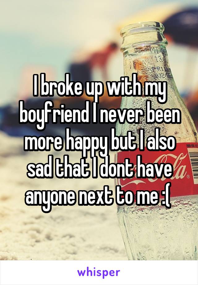 I broke up with my boyfriend I never been more happy but I also sad that I dont have anyone next to me :( 