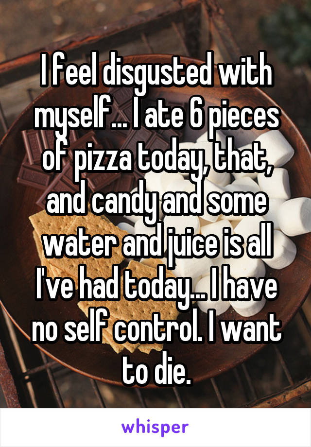 I feel disgusted with myself... I ate 6 pieces of pizza today, that, and candy and some water and juice is all I've had today... I have no self control. I want to die.