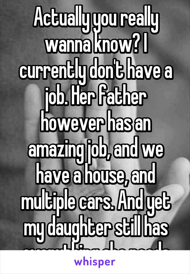 Actually you really wanna know? I currently don't have a job. Her father however has an amazing job, and we have a house, and multiple cars. And yet my daughter still has everything she needs