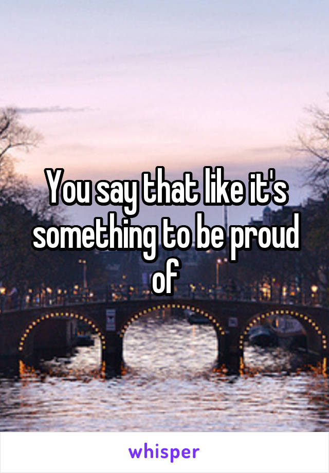 You say that like it's something to be proud of