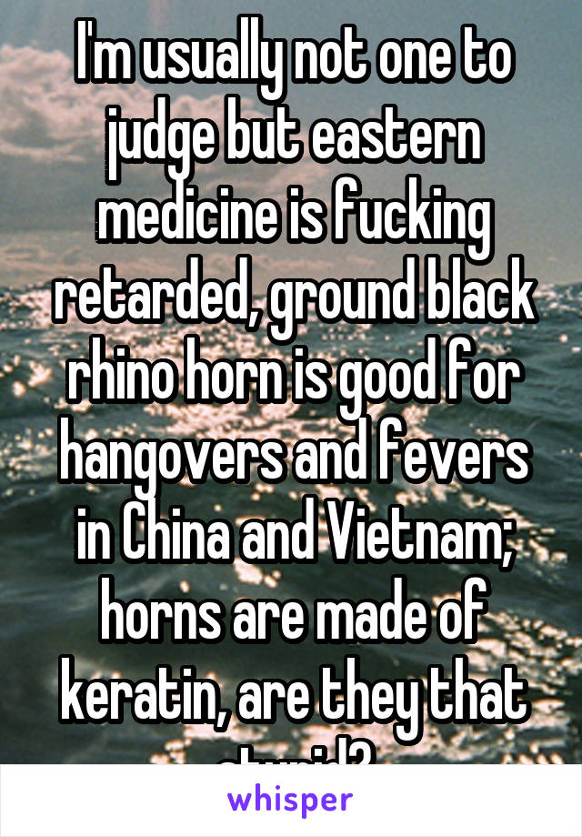 I'm usually not one to judge but eastern medicine is fucking retarded, ground black rhino horn is good for hangovers and fevers in China and Vietnam; horns are made of keratin, are they that stupid?