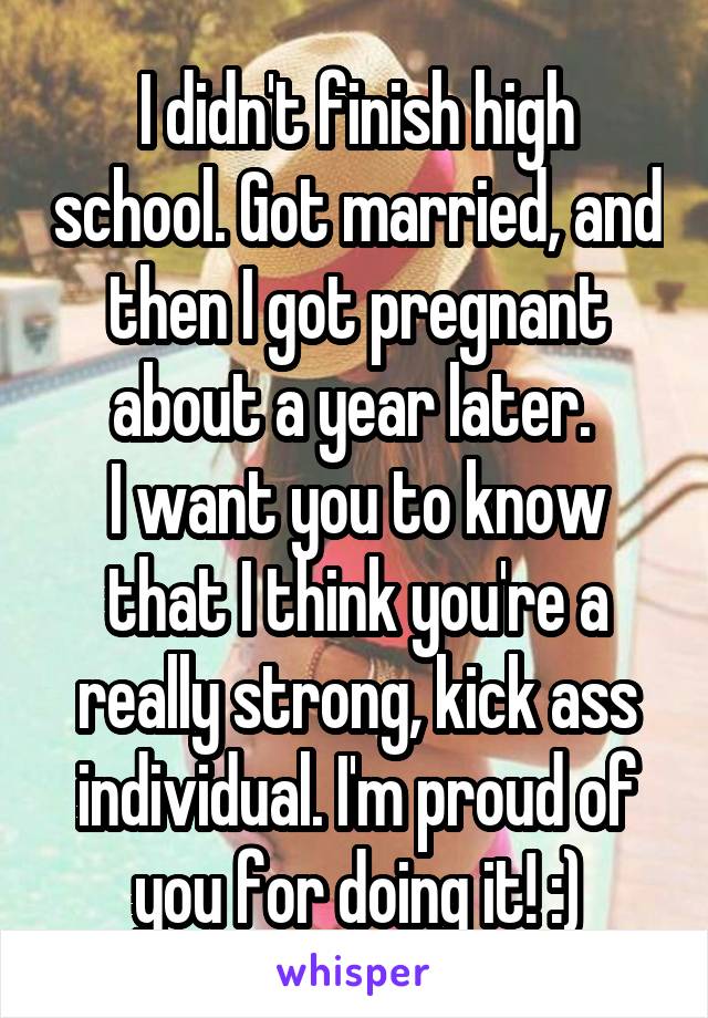 I didn't finish high school. Got married, and then I got pregnant about a year later. 
I want you to know that I think you're a really strong, kick ass individual. I'm proud of you for doing it! :)