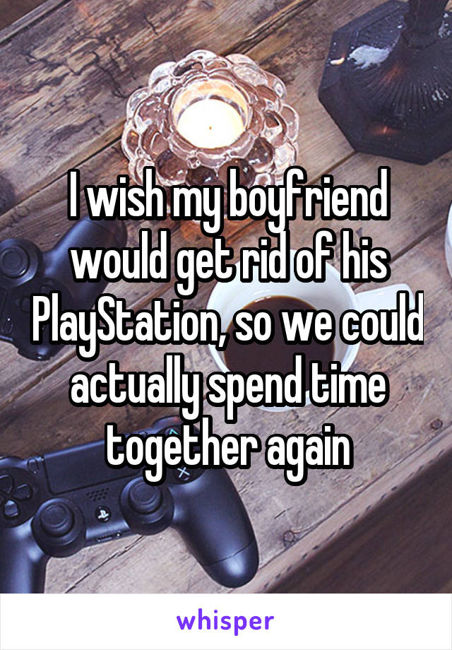 I wish my boyfriend would get rid of his PlayStation, so we could actually spend time together again