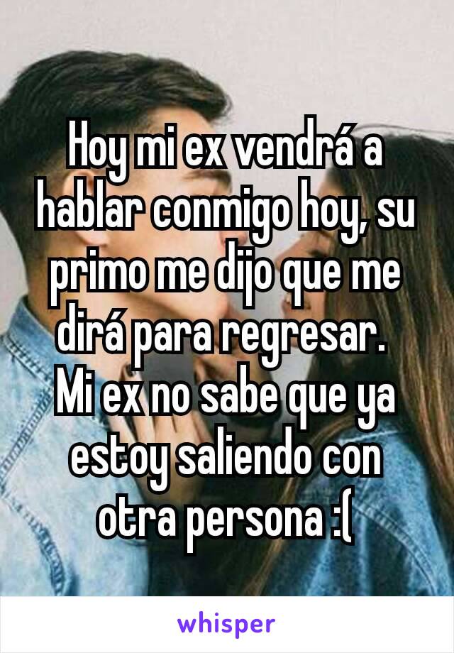 Hoy mi ex vendrá a hablar conmigo hoy, su primo me dijo que me dirá para regresar. 
Mi ex no sabe que ya estoy saliendo con otra persona :(