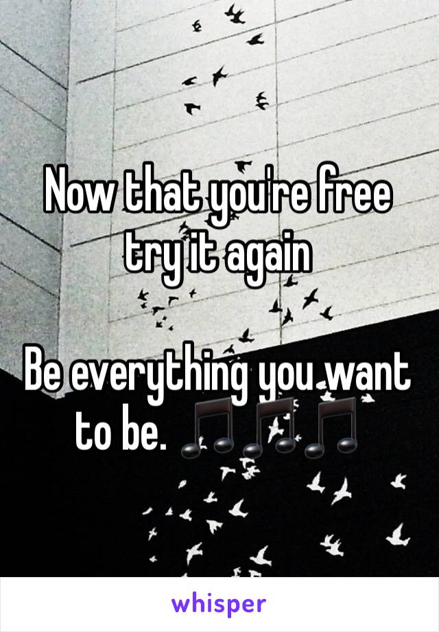 Now that you're free try it again

Be everything you want to be. 🎵🎵🎵