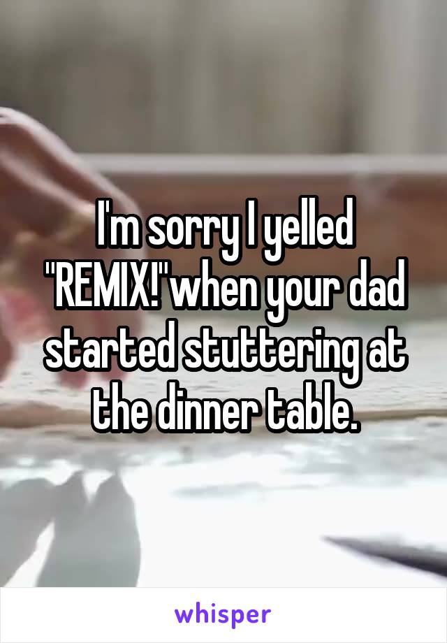 I'm sorry I yelled "REMIX!"when your dad started stuttering at the dinner table.