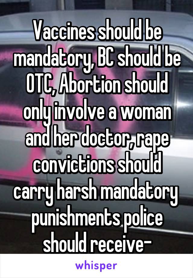 Vaccines should be mandatory, BC should be OTC, Abortion should only involve a woman and her doctor, rape convictions should carry harsh mandatory  punishments police should receive-