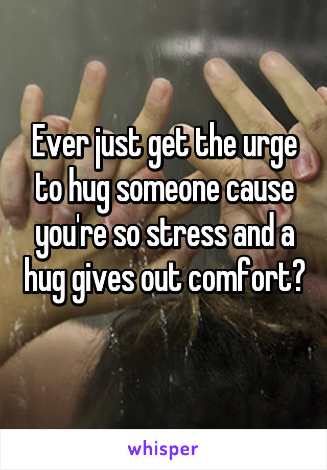 Ever just get the urge to hug someone cause you're so stress and a hug gives out comfort? 