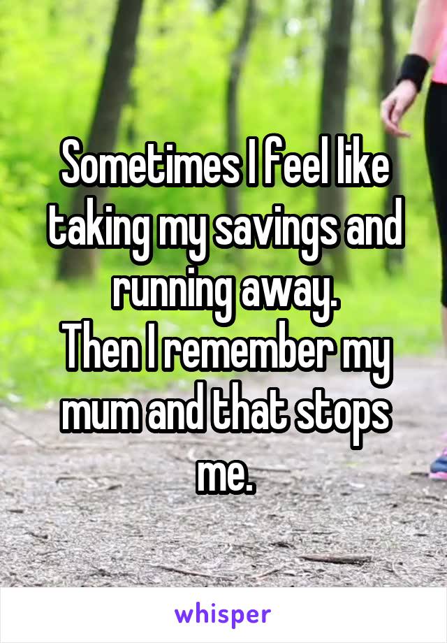 Sometimes I feel like taking my savings and running away.
Then I remember my mum and that stops me.