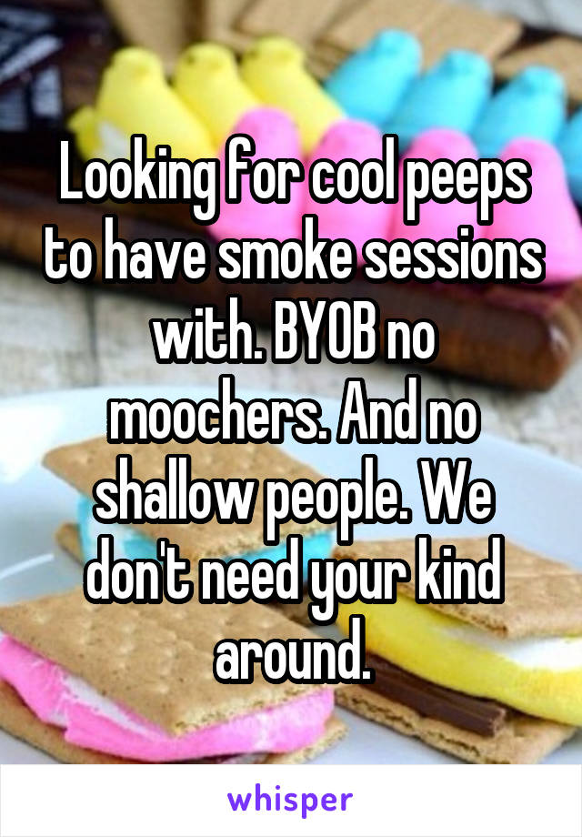 Looking for cool peeps to have smoke sessions with. BYOB no moochers. And no shallow people. We don't need your kind around.