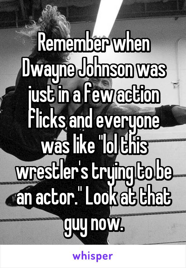 Remember when Dwayne Johnson was just in a few action flicks and everyone was like "lol this wrestler's trying to be an actor." Look at that guy now.