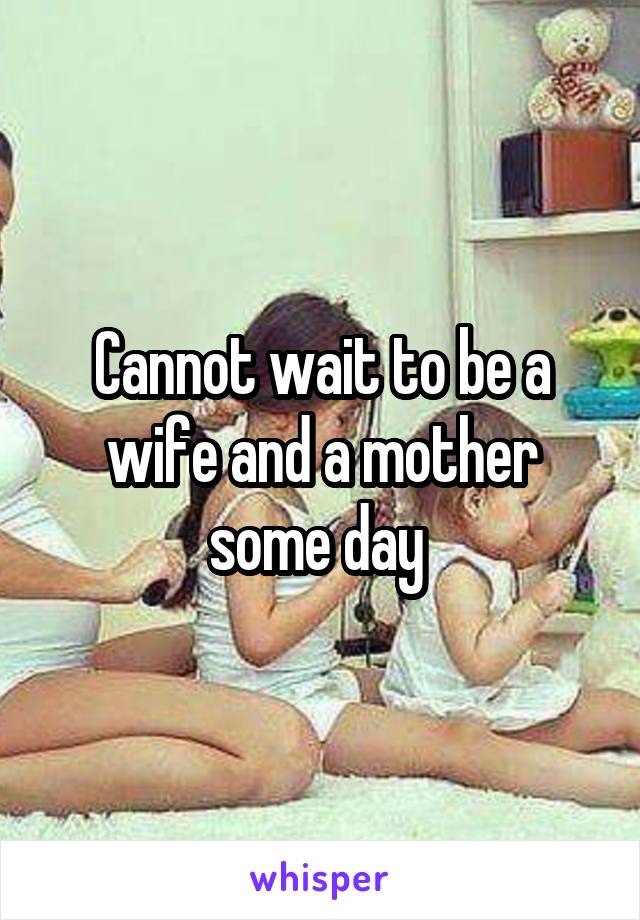 Cannot wait to be a wife and a mother some day 