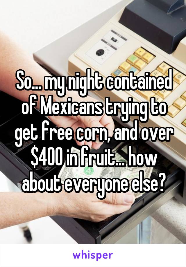 So... my night contained of Mexicans trying to get free corn, and over $400 in fruit... how about everyone else?