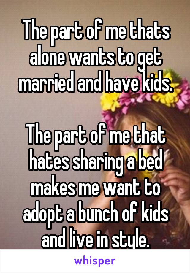 The part of me thats alone wants to get married and have kids.

The part of me that hates sharing a bed makes me want to adopt a bunch of kids and live in style.