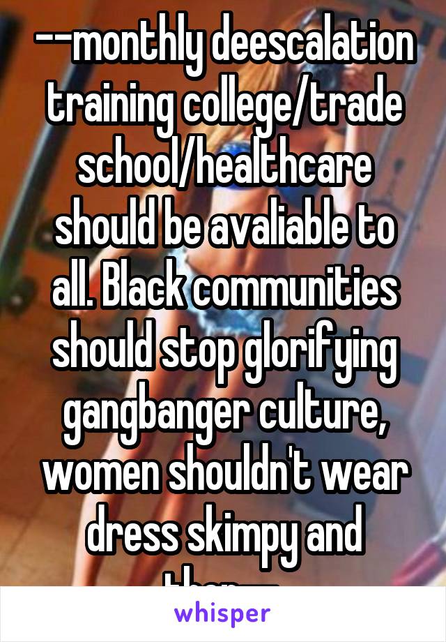 --monthly deescalation training college/trade school/healthcare should be avaliable to all. Black communities should stop glorifying gangbanger culture, women shouldn't wear dress skimpy and then-- 