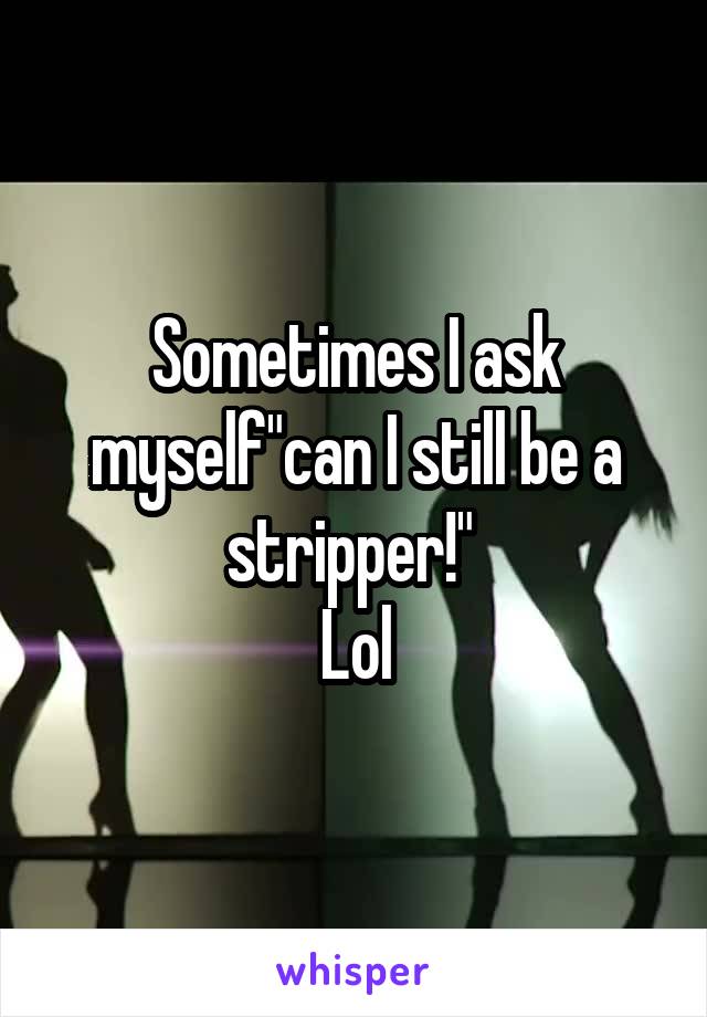 Sometimes I ask myself"can I still be a stripper!" 
Lol