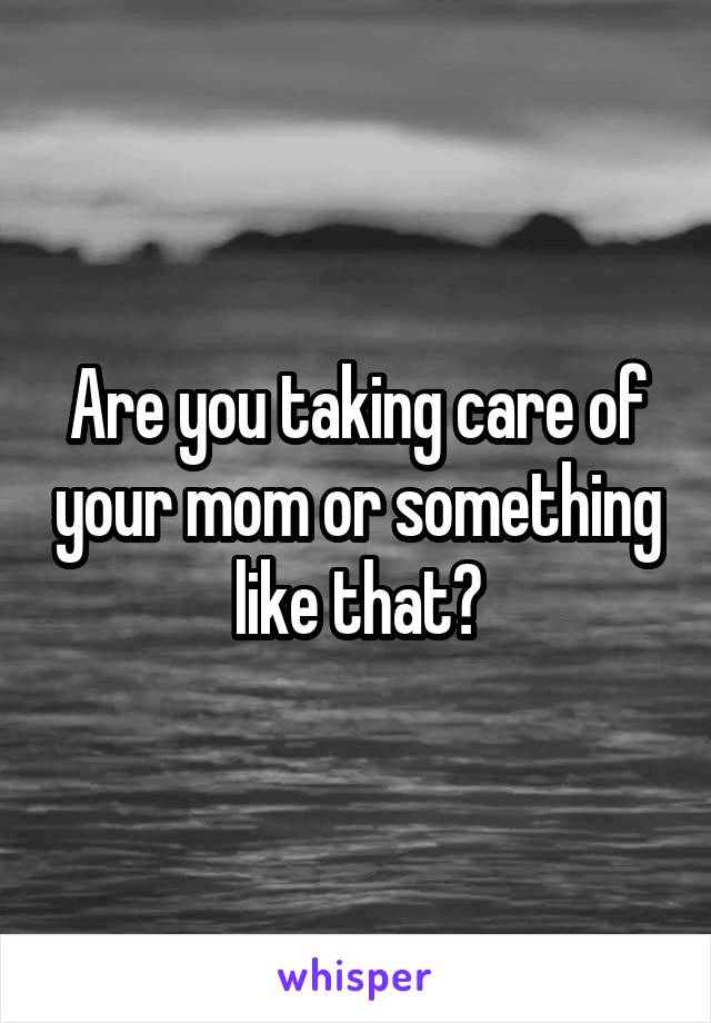 Are you taking care of your mom or something like that?