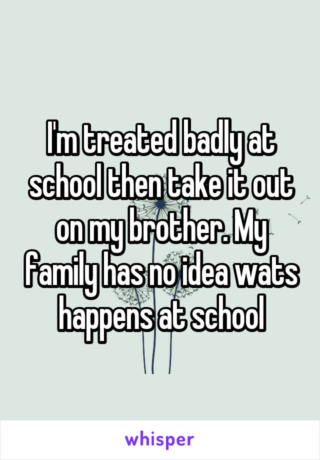 I'm treated badly at school then take it out on my brother. My family has no idea wats happens at school