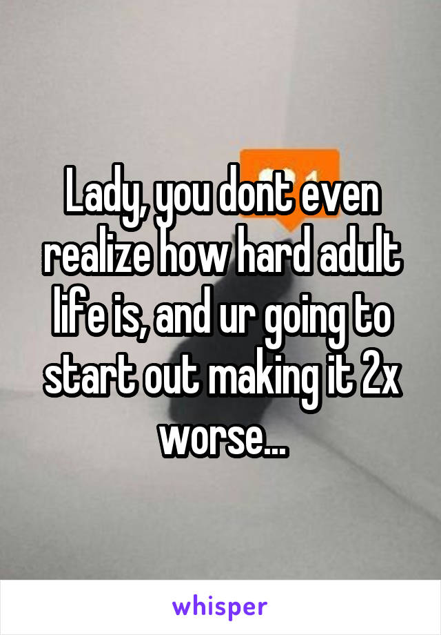 Lady, you dont even realize how hard adult life is, and ur going to start out making it 2x worse...