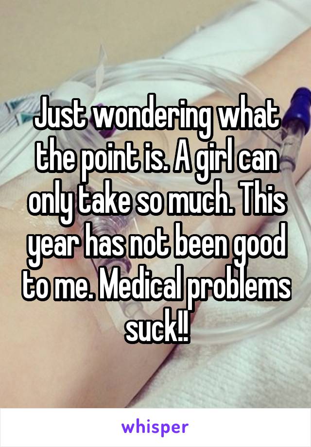 Just wondering what the point is. A girl can only take so much. This year has not been good to me. Medical problems suck!!