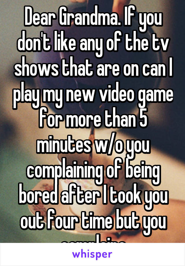 Dear Grandma. If you don't like any of the tv shows that are on can I play my new video game for more than 5 minutes w/o you complaining of being bored after I took you out four time but you complaine