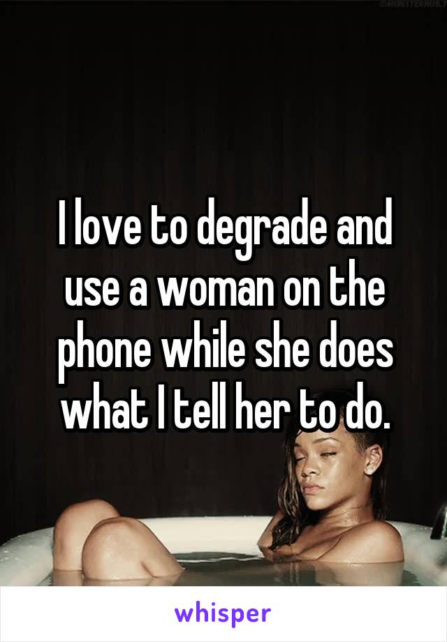 I love to degrade and use a woman on the phone while she does what I tell her to do.