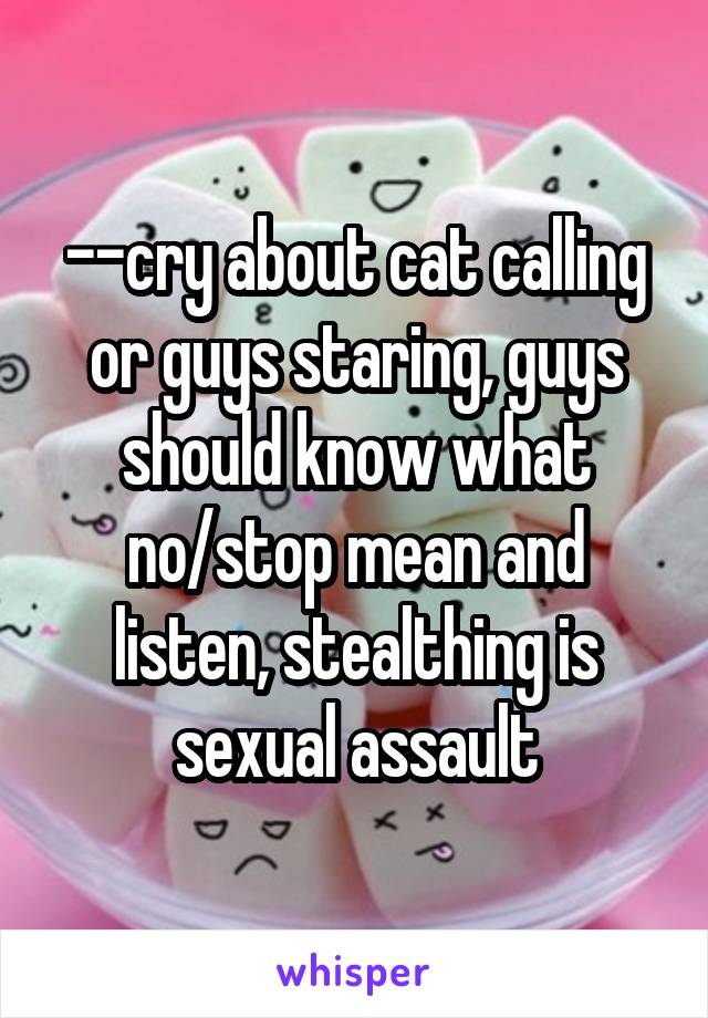 --cry about cat calling or guys staring, guys should know what no/stop mean and listen, stealthing is sexual assault