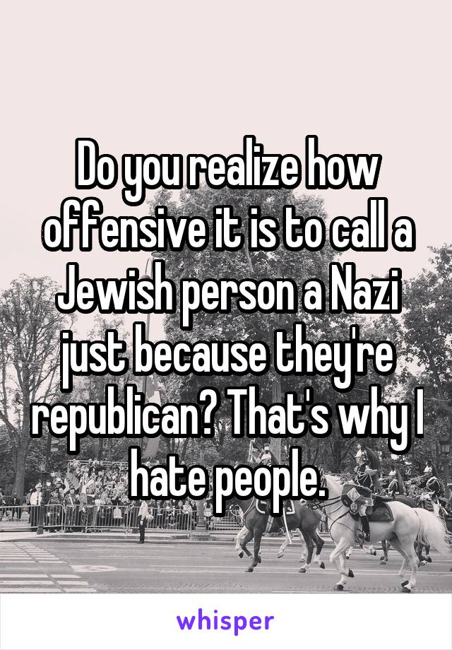 Do you realize how offensive it is to call a Jewish person a Nazi just because they're republican? That's why I hate people.