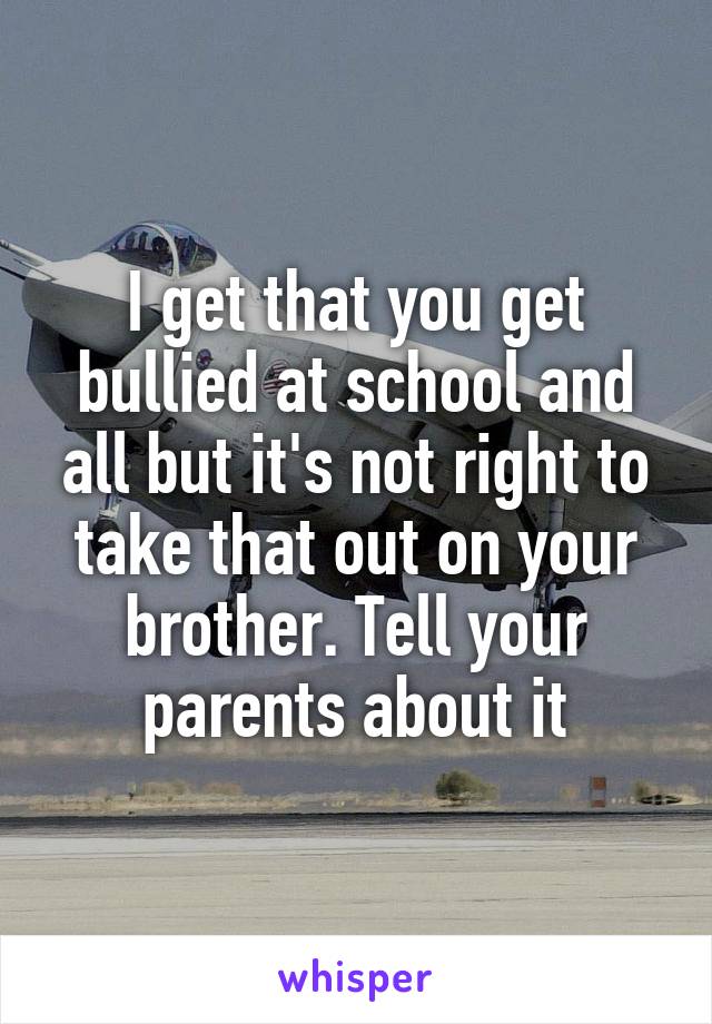 I get that you get bullied at school and all but it's not right to take that out on your brother. Tell your parents about it