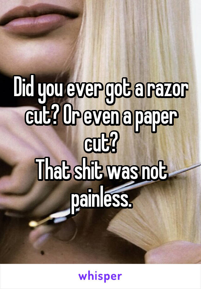 Did you ever got a razor cut? Or even a paper cut?
That shit was not painless.