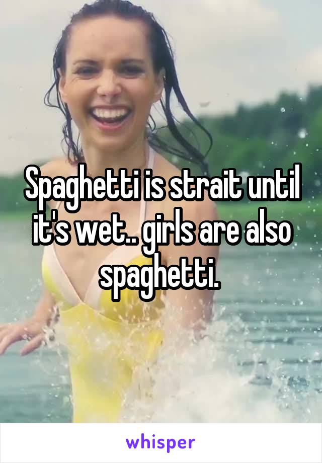 Spaghetti is strait until it's wet.. girls are also spaghetti. 