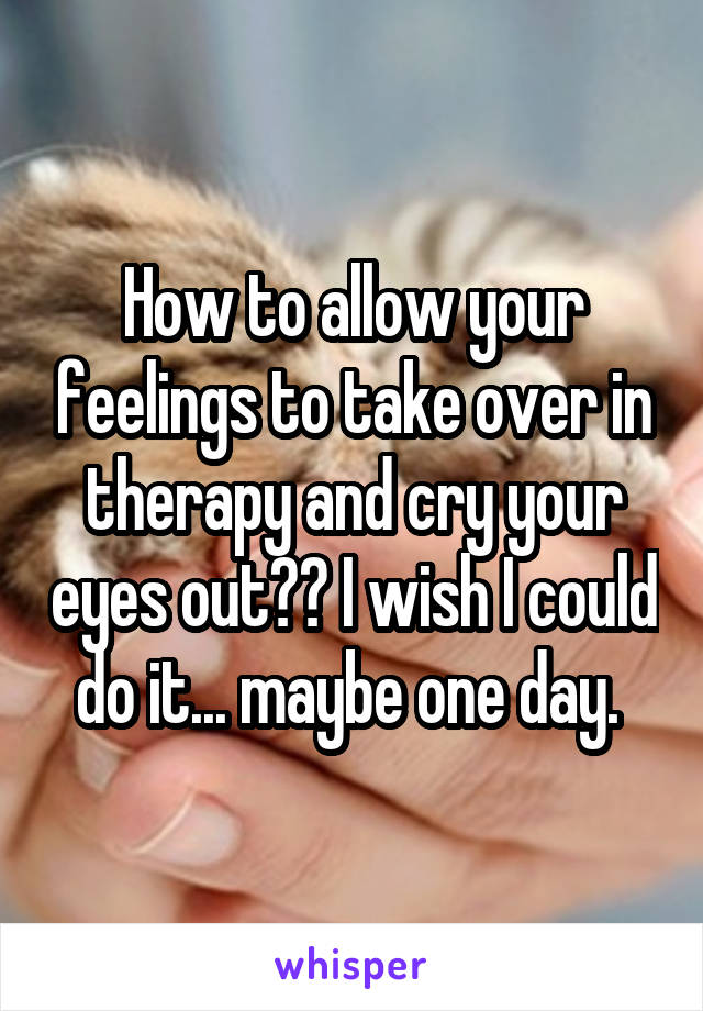 How to allow your feelings to take over in therapy and cry your eyes out?? I wish I could do it... maybe one day. 