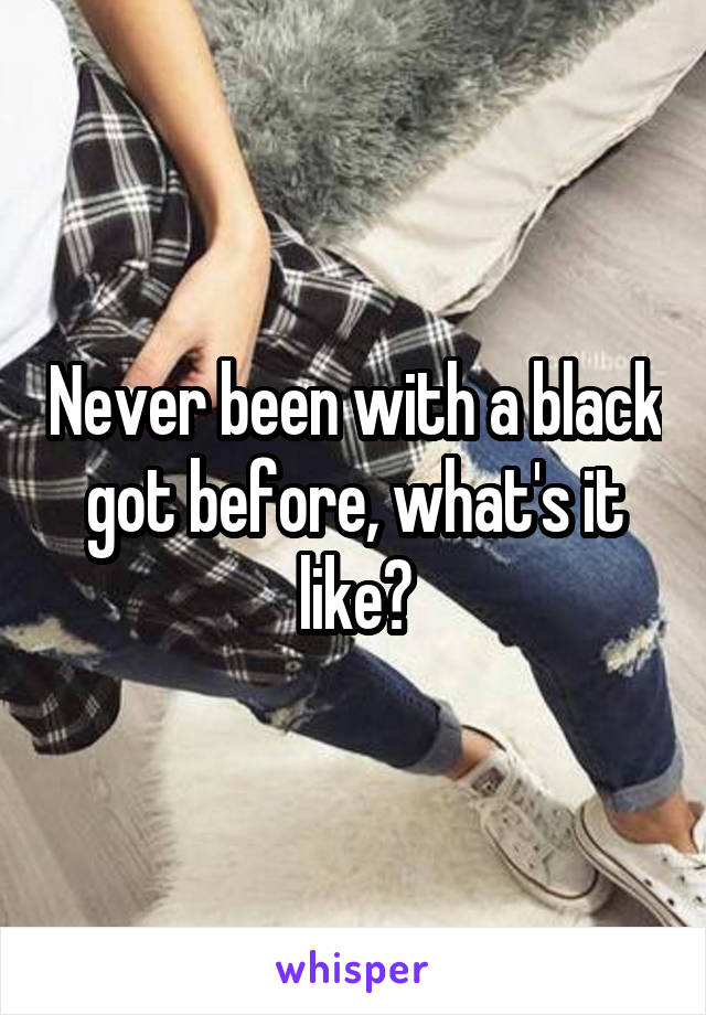 Never been with a black got before, what's it like?