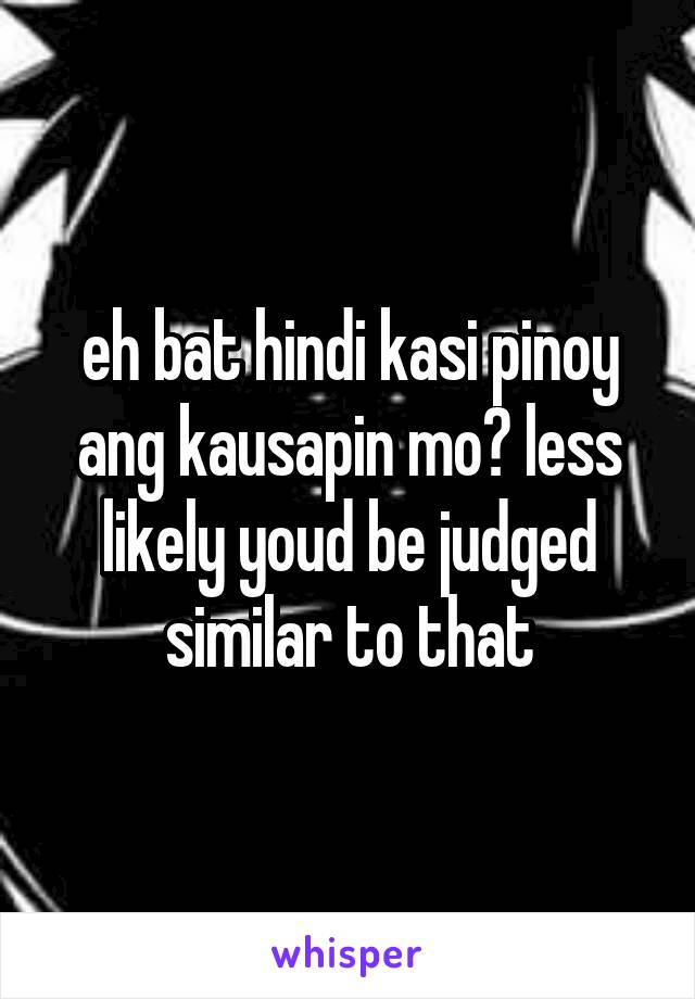 eh bat hindi kasi pinoy ang kausapin mo? less likely youd be judged similar to that