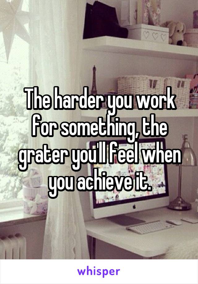 The harder you work for something, the grater you'll feel when you achieve it.