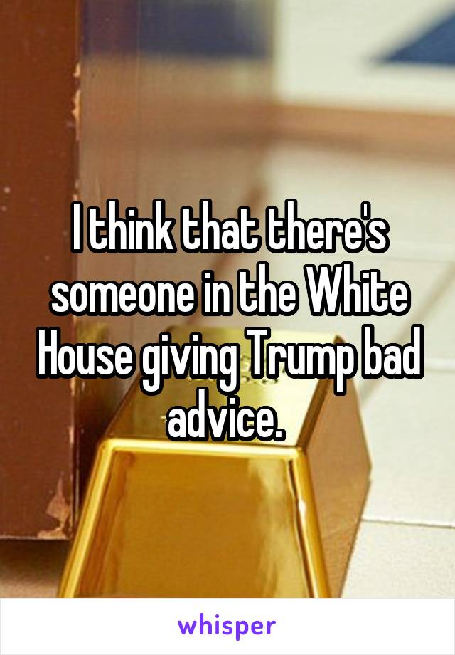 I think that there's someone in the White House giving Trump bad advice. 