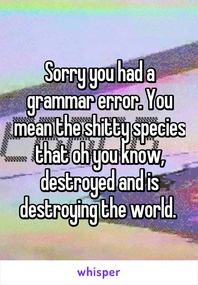 Sorry you had a grammar error. You mean the shitty species that oh you know, destroyed and is destroying the world. 