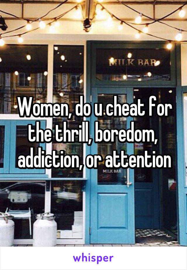 Women, do u cheat for the thrill, boredom,  addiction, or attention