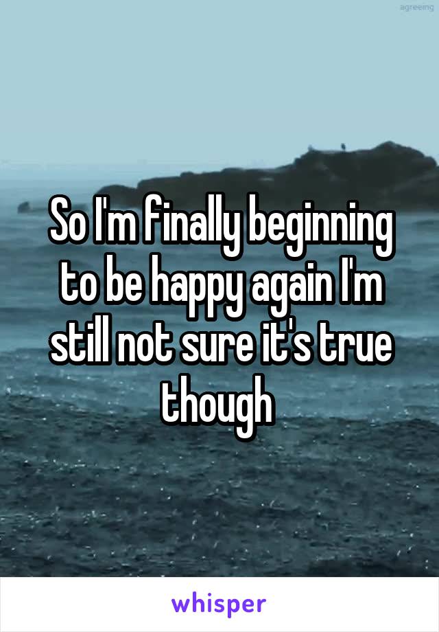 So I'm finally beginning to be happy again I'm still not sure it's true though 