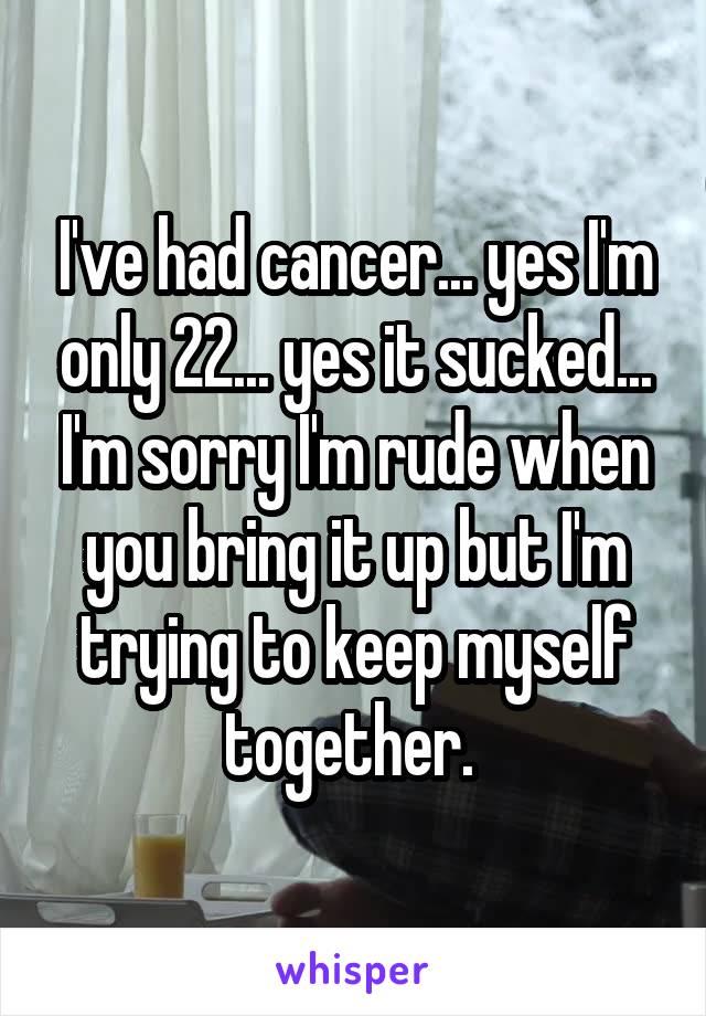 I've had cancer... yes I'm only 22... yes it sucked... I'm sorry I'm rude when you bring it up but I'm trying to keep myself together. 