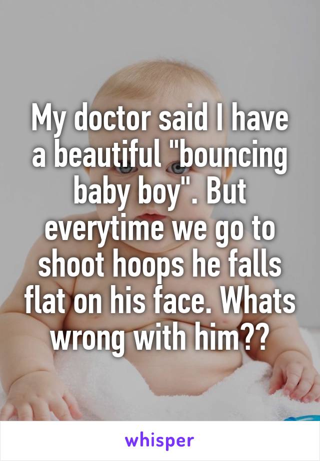 My doctor said I have a beautiful "bouncing baby boy". But everytime we go to shoot hoops he falls flat on his face. Whats wrong with him??