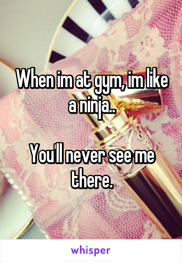 When im at gym, im like a ninja..

You'll never see me there.