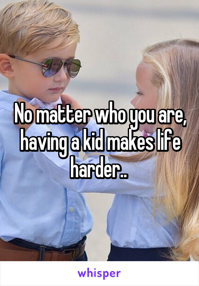 No matter who you are, having a kid makes life harder.. 