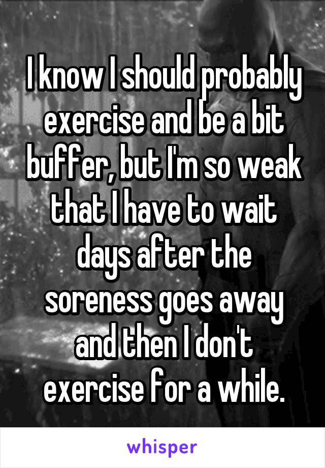 I know I should probably exercise and be a bit buffer, but I'm so weak that I have to wait days after the soreness goes away and then I don't exercise for a while.