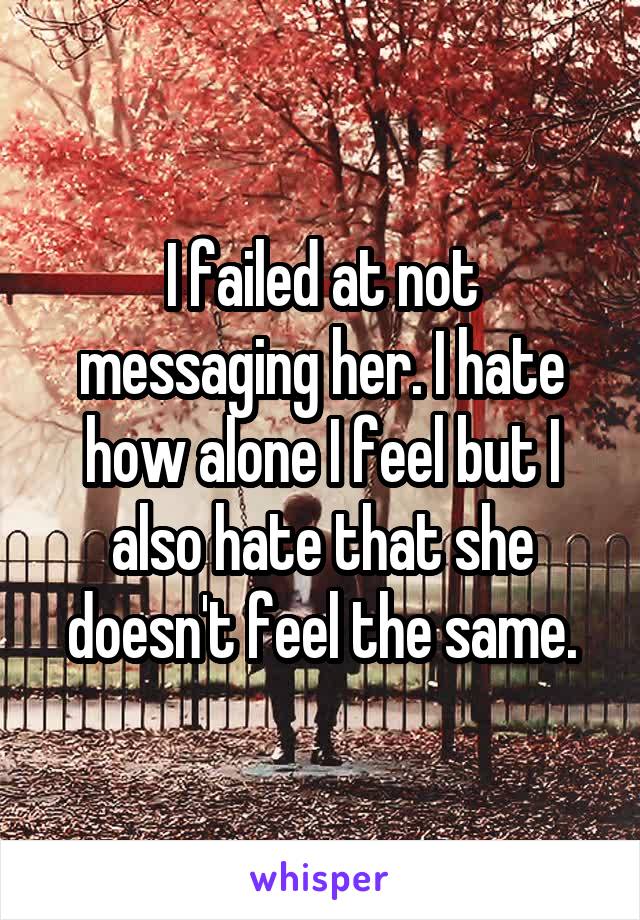 I failed at not messaging her. I hate how alone I feel but I also hate that she doesn't feel the same.