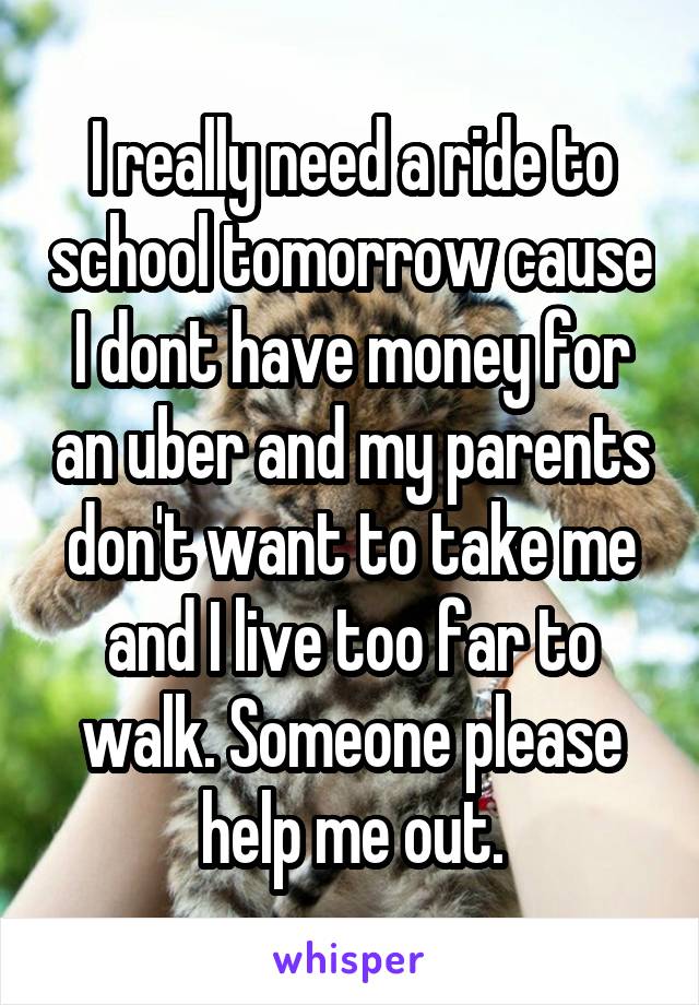 I really need a ride to school tomorrow cause I dont have money for an uber and my parents don't want to take me and I live too far to walk. Someone please help me out.