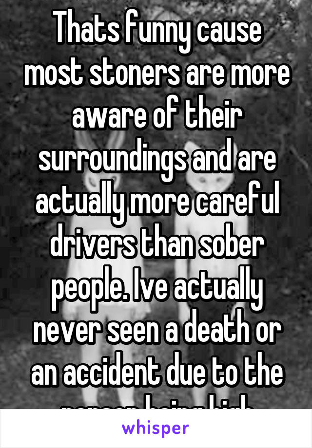 Thats funny cause most stoners are more aware of their surroundings and are actually more careful drivers than sober people. Ive actually never seen a death or an accident due to the person being high