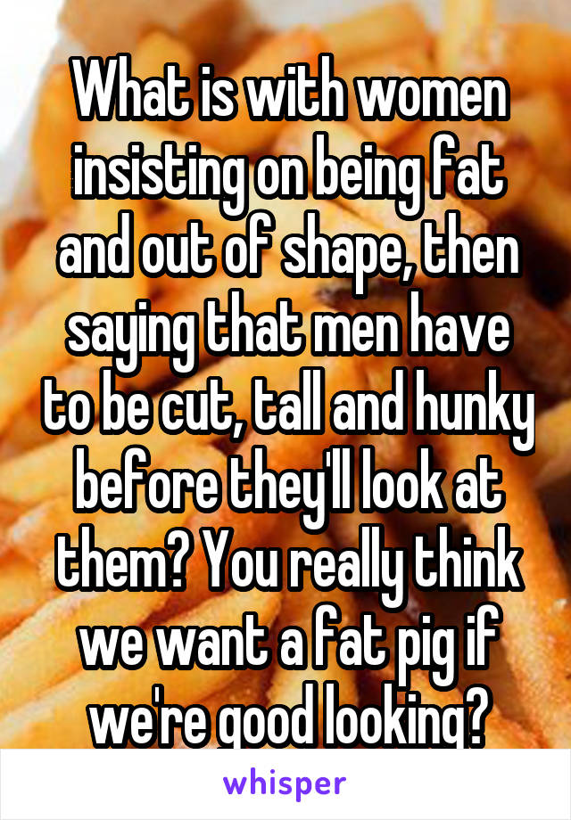 What is with women insisting on being fat and out of shape, then saying that men have to be cut, tall and hunky before they'll look at them? You really think we want a fat pig if we're good looking?