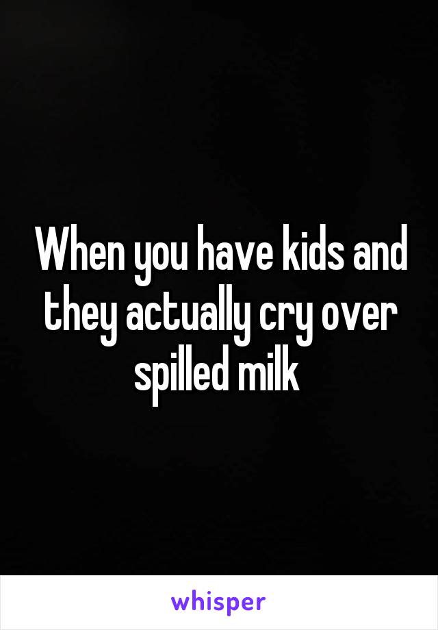 When you have kids and they actually cry over spilled milk 