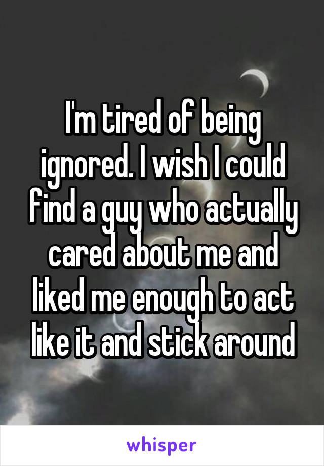 I'm tired of being ignored. I wish I could find a guy who actually cared about me and liked me enough to act like it and stick around